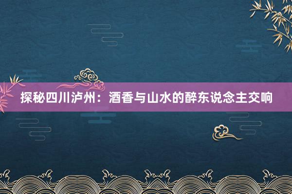 探秘四川泸州：酒香与山水的醉东说念主交响